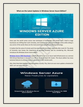 What are the Latest Updates in Windows Server Azure Edition?
Every year the world comes across new techniques of technology and remote work. Small to large
businesses are shifting their work remotely, and students start gaining knowledge online while sitting in
any corner of the world; these are the most prominent examples of utilizing technology.
It implies that the value of remote work has exponentially increased, especially after covid-19. The whole
of humanity now knows the importance of working remotely, and by considering this, Microsoft
introduces the Windows Server Azure edition.
Windows Server 2022 Download is specifically built to run as an Azure IaaS (Infrastructure as a service)
VM (Virtual Machines) in Azure or as a VM on an Azure Stack HCI cluster. This Azure edition has many
exclusive features to enhance business productivity with remote work.
Also, there have been multiple essential updates recently. Plus, there are even more updates scheduled for
2023. Let's see what they are:
 