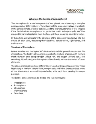 What are the Layers of Atmosphere?
The atmosphere is a vital component of our planet, encompassing a complex
arrangementof different layers. These layers of the atmosphere play a crucial role
in the Earth’sclimate, weather patterns, and the overallsustenanceof life. Imagine
if the Earth had no atmosphere – no protective shield to keep us safe. We’d be
exposed to harmfulradiation from the Sun, and there would be no air to breathe.
In this article, we will explore the structure of the atmosphere and delve into the
details of each layer, discussing their locations, temperatures, significance, and
various uses.
Structure of Atmosphere
Before we dive into the layers, let’s first understand the general structure of the
atmosphere. The Earth’s atmosphere consists of a mixture of gases, with the two
most abundant ones being nitrogen (about 78%) and oxygen (around 21%). The
remaining 1%includes gaseslike argon,carbondioxide, and traceamounts of other
elements.
Theatmosphereis divided into differentlayers,each with specific properties. These
layers vary in terms of temperature, composition, and other characteristics. Think
of the atmosphere as a multi-layered cake, with each layer serving its unique
purpose.
The Earth’s atmosphere can be divided into five main layers:
 Troposphere
 Stratosphere
 Mesosphere
 Thermosphere
 Exosphere
 