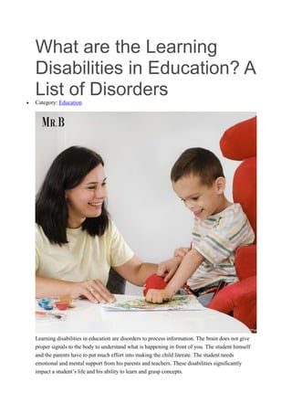 What are the Learning
Disabilities in Education? A
List of Disorders
 Category: Education
Learning disabilities in education are disorders to process information. The brain does not give
proper signals to the body to understand what is happening in front of you. The student himself
and the parents have to put much effort into making the child literate. The student needs
emotional and mental support from his parents and teachers. These disabilities significantly
impact a student’s life and his ability to learn and grasp concepts.
 