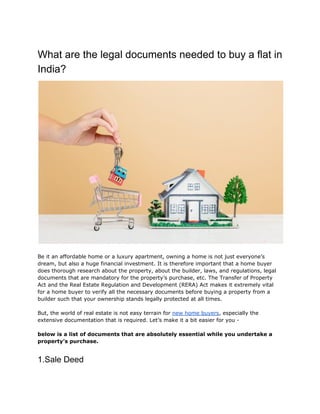 What are the legal documents needed to buy a flat in
India?
Be it an affordable home or a luxury apartment, owning a home is not just everyone’s
dream, but also a huge financial investment. It is therefore important that a home buyer
does thorough research about the property, about the builder, laws, and regulations, legal
documents that are mandatory for the property’s purchase, etc. The ​Transfer of Property
Act​ and the Real Estate Regulation and Development (RERA) Act makes it extremely vital
for a home buyer to verify all the necessary documents before buying a property from a
builder such that your ownership stands legally protected at all times.
But, the world of real estate is not easy terrain for ​new home buyers​, especially the
extensive documentation that is required. Let’s make it a bit easier for you -
below is a list of documents that are absolutely essential while you undertake a
property’s purchase.
1.Sale Deed
 