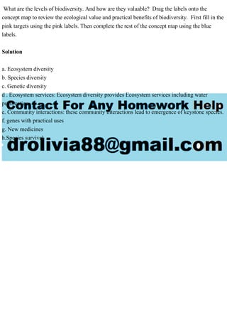 What are the levels of biodiversity. And how are they valuable? Drag the labels onto the
concept map to review the ecological value and practical benefits of biodiversity. First fill in the
pink targets using the pink labels. Then complete the rest of the concept map using the blue
labels.
Solution
a. Ecosystem diversity
b. Species diversity
c. Genetic diversity
d . Ecosystem services: Ecosystem diversity provides Ecosystem services including water
purification.
e. Community interactions: these community interactions lead to emergence of keystone species.
f. genes with practical uses
g. New medicines
h.Species survival
 