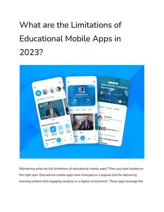What are the Limitations of
Educational Mobile Apps in
2023?
Wondering what are the limitations of educational mobile apps? Then you have landed on
the right spot. Educational mobile apps have emerged as a popular tool for delivering
learning content and engaging students in a digital environment. These apps leverage the
 