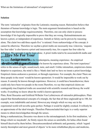 What are the limitations of rationalism? of empiricism?
Solution
The term ‘rationalist’ originates from the Latinratio; meaning reason. Rationalists believe that
thenature of human knowledge is logic. The main argument forrationalism is based on the
assumption that knowledge requirescertainty. Therefore, one can only claim to possess
knowledge if itis logically impossible to prove that they are wrong. Rationalstatements are
known a priori, or independent of experience. Itstruth or falsity can be proven by reasoning
alone. The claim‘two add three equals five’ is rational. From ourknowledge of the concept, it
cannot be otherwise. Therefore we saythat a priori truths are necessarily true. Likewise, ‘asquare
has four sides’ is also known a priori and isnecessarily true, for a square has four sides by
definition. We canwork it out by logic alone. A priori truths tend to be associatedwith maths and
geometry.
The term ‘empirical’ comes from the Greekemperia, meaning experience. An empirical
statement is onewhose truth or falsity can be known by experience alone. The term‘experience’
refers to the senses of sight, sound,touch, taste, and smell. Unlike rationalism, empiricism claims
thatprior to experience, the mind is like a ‘blank slate’and we have no innate a priori knowledge.
Empirical claims areknown a posteiori, or through experience. For example, the claim‘There are
three people in the room’ would be known aposteriori. It would be impossible to work out by
reason. It canonly be known through experience. However, it could have beenotherwise; there
could only have been two people in the room.Therefore, we say that empirical claims are
contingently true.Empirical truths are associated with scientific research and theway the world
works. Everything we know about the world is known aposteriori.
Plato, René Descartes and Goltfreid Wilhelm Von Leibnizwere all rationalist philosophers. Plato
argued that themathematical concepts of a triangle, the fact that all three anglesadd up to 180, for
example, were indubitable and eternal. However,any triangle which we may see in the
experiential world will neverbe quite perfect. Perhaps it would be slightly crooked. It willonly be
an approximate of the ideal triangle. Therefore Platoconcluded that logic is a vastly superior
means to obtain knowledgethan through the senses.
Being a mathematician, Descartes was drawn to the rationalapproach. In his first meditation, ‘of
things which we maydoubt’, he firmly rejects the senses as unreliable, for hehas often found
himself deceived by them before. Descartesconsidered arithmetic and geometry, which ‘regard
merely thesimplest and most general of objects’ to be more reliablethan physics and medicine,
 