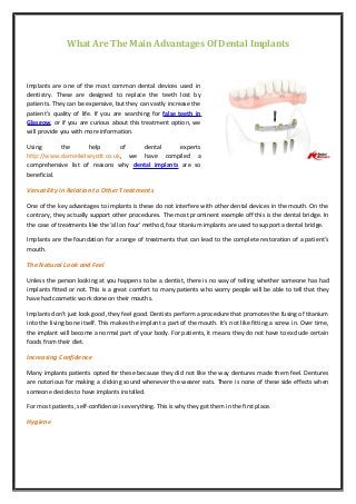 What Are The Main Advantages Of Dental Implants
Implants are one of the most common dental devices used in
dentistry. These are designed to replace the teeth lost by
patients. They can be expensive, but they can vastly increase the
patient’s quality of life. If you are searching for false teeth in
Glasgow, or if you are curious about this treatment option, we
will provide you with more information.
Using the help of dental experts
http://www.darrenkelseycdt.co.uk, we have compiled a
comprehensive list of reasons why dental implants are so
beneficial.
Versatility in Relation to Other Treatments
One of the key advantages to implants is these do not interfere with other dental devices in the mouth. On the
contrary, they actually support other procedures. The most prominent example off this is the dental bridge. In
the case of treatments like the ‘all on four’ method, four titanium implants are used to support a dental bridge.
Implants are the foundation for a range of treatments that can lead to the complete restoration of a patient’s
mouth.
The Natural Look and Feel
Unless the person looking at you happens to be a dentist, there is no way of telling whether someone has had
implants fitted or not. This is a great comfort to many patients who worry people will be able to tell that they
have had cosmetic work done on their mouths.
Implants don’t just look good, they feel good. Dentists perform a procedure that promotes the fusing of titanium
into the living bone itself. This makes the implant a part of the mouth. It’s not like fitting a screw in. Over time,
the implant will become a normal part of your body. For patients, it means they do not have to exclude certain
foods from their diet.
Increasing Confidence
Many implants patients opted for these because they did not like the way dentures made them feel. Dentures
are notorious for making a clicking sound whenever the wearer eats. There is none of these side effects when
someone decides to have implants installed.
For most patients, self-confidence is everything. This is why they got them in the first place.
Hygiene
 