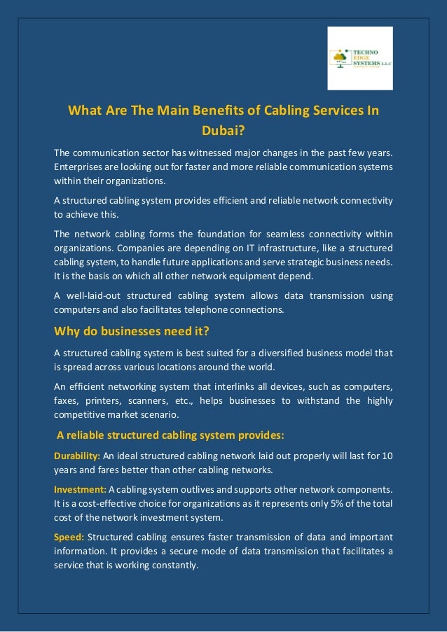 What Are The Main Benefits of Cabling Services In
Dubai?
The communication sector has witnessed major changes in the past few years.
Enterprises are looking out for faster and more reliable communication systems
within their organizations.
A structured cabling system provides efficient and reliable network connectivity
to achieve this.
The network cabling forms the foundation for seamless connectivity within
organizations. Companies are depending on IT infrastructure, like a structured
cabling system, to handle future applications and serve strategic business needs.
It is the basis on which all other network equipment depend.
A well-laid-out structured cabling system allows data transmission using
computers and also facilitates telephone connections.
Why do businesses need it?
A structured cabling system is best suited for a diversified business model that
is spread across various locations around the world.
An efficient networking system that interlinks all devices, such as computers,
faxes, printers, scanners, etc., helps businesses to withstand the highly
competitive market scenario.
A reliable structured cabling system provides:
Durability: An ideal structured cabling network laid out properly will last for 10
years and fares better than other cabling networks.
Investment: A cabling system outlives and supports other network components.
It is a cost-effective choice for organizations as it represents only 5% of the total
cost of the network investment system.
Speed: Structured cabling ensures faster transmission of data and important
information. It provides a secure mode of data transmission that facilitates a
service that is working constantly.
 