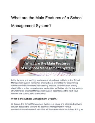 What are the Main Features of a School
Management System?
In the dynamic and evolving landscape of educational institutions, the School
Management System (SMS) has emerged as a pivotal tool for streamlining
various administrative tasks and fostering effective communication among
stakeholders. In this comprehensive exploration, we'll delve into the key aspects
of what makes a School Management System essential and the must-have
features that contribute to its efficiency.
What is the School Management System?
At its core, the School Management System is a robust and integrated software
solution designed to facilitate the seamless management of various
administrative and academic activities within an educational institution. Acting as
 