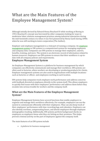 What are the Main Features of the
Employee Management System?
Although initially devised by Edward Henry Bouchard II while working at Boeing in
1953, Bouchard’s concept was borrowed by other companies looking for ways to
modernize labor relations management practices among industrial enterprises during
the mid-twentieth century era when it was first pioneered by Henry Gantt during 1890s
when he was still working to tonics corporation (The Author).
Employer and employee management is a vital part of running a company. An employee
management system or EM system is a computerized system for managing employees
and company data. Companies use EM systems to manage their employees, salaries,
benefits, training, and more. The system is an electronic record of information related to
human resources. Employers use EM systems to ensure that their workforce is up-to-
date with all company policies and requirements.
Employee Management System
An Employee Management System is a platform for business management by which
companies can effectively communicate and manage their workforce. EM systems are
often used in factories, where workers are developing or producing products for clients.
Employer management systems are also used in organizations with multiple locations-
such as factories or offices- and employees working in each location.
EM systems help companies track employee work performance and address concerns
with feedback directed at employees directly in the system itself. This allows employers
to quickly find issues with their employees’ performance and address them before they
escalate into serious trouble for workers and the company itself.
What are the Main Features of the Employee Management
System?
Employee Management Systems have several functions that enable employers to
organize and manage their workforce effectively. For example, employers can use the
system to communicate efficiently with their employees. They can also keep track of
their employees’ performance with time recording logs and calendars. Employers can
also identify overtime, compensating hours, and absent employees through employee
demographics tracking. Additionally, EM systems perform background checks on
employees so employers know who they are letting on their premises. This helps
prevent criminal activity on the part of employees against the company itself.
The main features of an EM system include
• A platform for business management
 