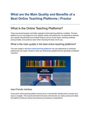 What are the Main Quality and Benefits of a
Best Online Teaching Platforms | Proctur
____________________________________________________________________________
What is the Online Teaching Platforms?
There are several popular and highly regarded online teaching platforms available. The best
platform for you may depend on your specific needs and preferences. it's essential to evaluate
your specific requirements and consider factors such as course topics, teaching methods,
pricing models, and audience reach when choosing the best one for you.
What is the main quality in the best online teaching platforms?
The main quality in the best online teaching platforms can vary depending on individual
preferences and needs. However, there are several key qualities that are generally considered
important:
User-Friendly Interface:
A top-notch online teaching platform should have a user-friendly interface that is intuitive and
easy to navigate. This ensures that both instructors and learners can easily access and utilize
the platform's features without encountering unnecessary complications.
 