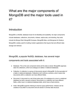What are the major components of
MongoDB and the major tools used in
it?
Introduction
MongoDB is a NoSQL database known for its flexibility and scalability. Its major components
include databases, collections, documents, indexes, replica sets, and sharding. Key tools
include the Mongo Shell, MongoDB Compass, MongoDB Atlas, and Mongoose for Node.js.
MongoDB is widely used for building modern applications that require fast and efficient data
storage and retrieval.
MongoDB, a popular NoSQL database, has several major
components and tools associated with it:
● Database: This is the core component where all the data is stored. MongoDB organizes
data into collections, which are analogous to tables in relational databases.
● Collection: A collection is a group of documents stored in MongoDB. It's the equivalent of
a table in relational databases. Collections don't enforce a schema, which means that
documents within a collection can have different fields.
● Document: A document is a set of key-value pairs. It's analogous to a row in a relational
database but with a dynamic schema. Documents in a collection can have different
fields, unlike rows in a relational database table, which have a fixed schema.
● Index: MongoDB supports indexing to improve query performance. Indexes can be
created on any field in a document and are stored in a B-tree data structure.
 