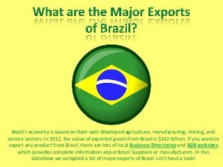 Brazil’s economy is based on their well-developed agriculture, manufacturing, mining, and
service sectors. In 2012, the value of exported goods from Brazil is $242 billion. If you want to
export any product from Brazil, there are lots of local Business Directories and B2B websites
which provides complete information about Brazil Suppliers or manufacturers. In this
slideshow we compiled a list of major exports of Brazil. Let’s have a look!
 