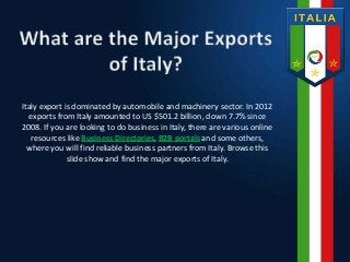 Italy export is dominated by automobile and machinery sector. In 2012
exports from Italy amounted to US $501.2 billion, down 7.7% since
2008. If you are looking to do business in Italy, there are various online
resources like Business Directories, B2B portals and some others,
where you will find reliable business partners from Italy. Browse this
slide show and find the major exports of Italy.
 