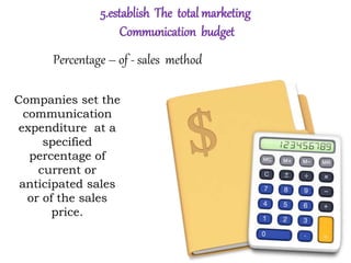 5.establish The total marketing
Communication budget
Percentage – of - sales method
Companies set the
communication
expenditure at a
specified
percentage of
current or
anticipated sales
or of the sales
price.
 