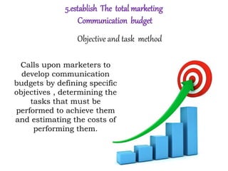 5.establish The total marketing
Communication budget
Objective and task method
Calls upon marketers to
develop communication
budgets by defining specific
objectives , determining the
tasks that must be
performed to achieve them
and estimating the costs of
performing them.
 
