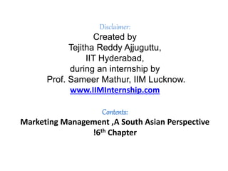 Disclaimer:
Created by
Tejitha Reddy Ajjuguttu,
IIT Hyderabad,
during an internship by
Prof. Sameer Mathur, IIM Lucknow.
www.IIMInternship.com
Contents:
Marketing Management ,A South Asian Perspective
!6th Chapter
 