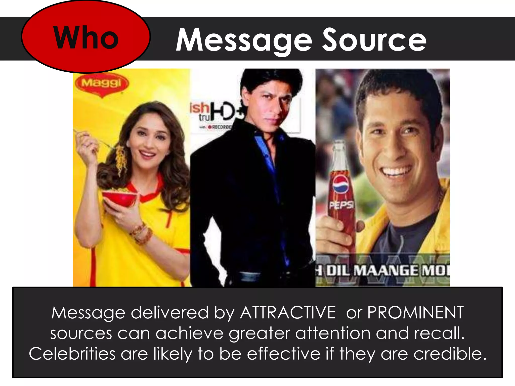 Message Source
Message delivered by ATTRACTIVE or PROMINENT
sources can achieve greater attention and recall.
Celebrities are likely to be effective if they are credible.
Who
 