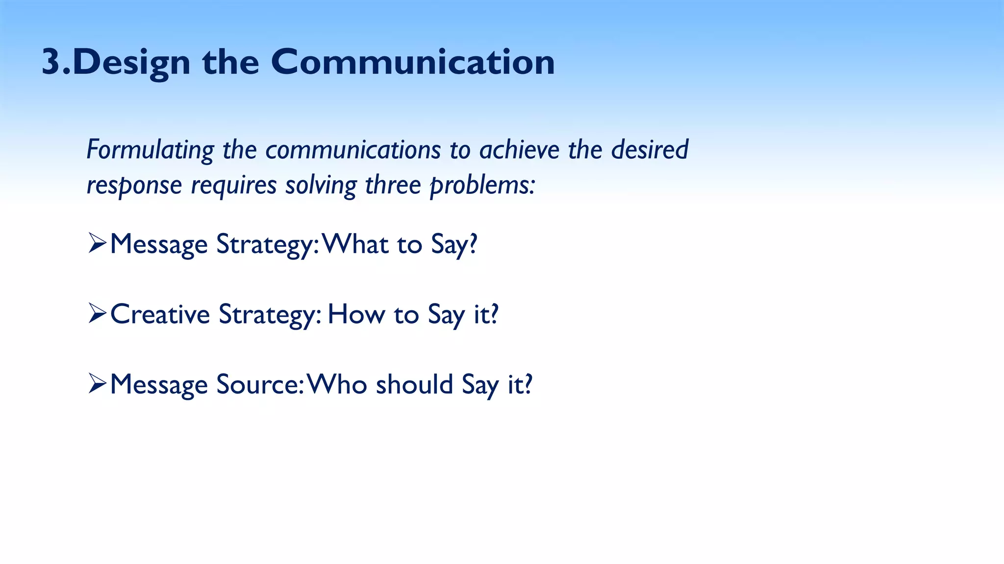 3.Design the Communication
Formulating the communications to achieve the desired
response requires solving three problems:
Message Strategy:What to Say?
Creative Strategy: How to Say it?
Message Source:Who should Say it?
 