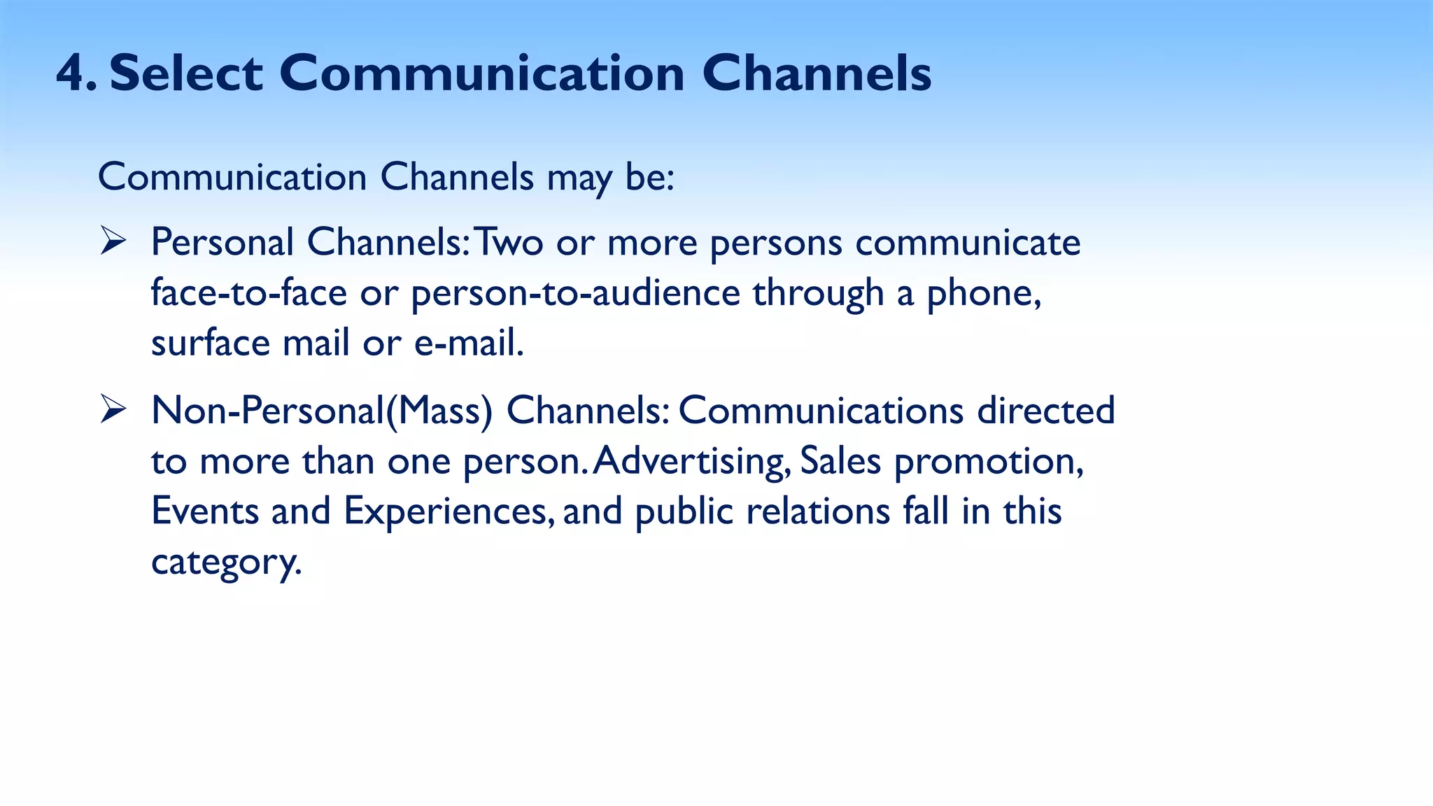 4. Select Communication Channels
Communication Channels may be:
 Personal Channels:Two or more persons communicate
face-to-face or person-to-audience through a phone,
surface mail or e-mail.
 Non-Personal(Mass) Channels: Communications directed
to more than one person.Advertising, Sales promotion,
Events and Experiences, and public relations fall in this
category.
 