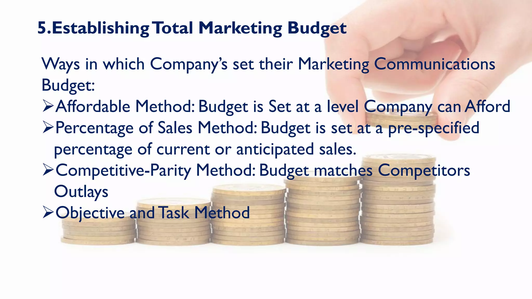 5.EstablishingTotal Marketing Budget
Ways in which Company’s set their Marketing Communications
Budget:
Affordable Method: Budget is Set at a level Company can Afford
Percentage of Sales Method: Budget is set at a pre-specified
percentage of current or anticipated sales.
Competitive-Parity Method: Budget matches Competitors
Outlays
Objective andTask Method
 