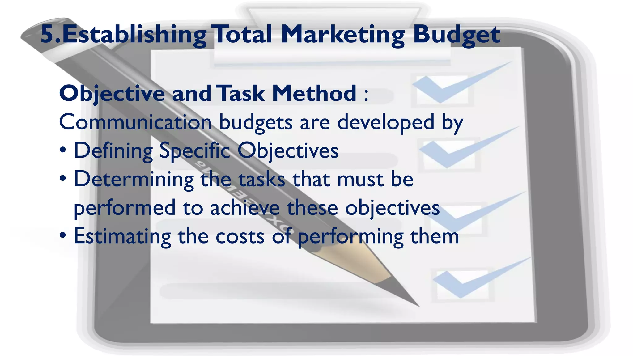 5.EstablishingTotal Marketing Budget
Objective andTask Method :
Communication budgets are developed by
• Defining Specific Objectives
• Determining the tasks that must be
performed to achieve these objectives
• Estimating the costs of performing them
 