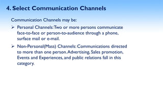 4. Select Communication Channels
Communication Channels may be:
Personal Channels:Two or more persons communicate
face-to-face or person-to-audience through a phone,
surface mail or e-mail.
Non-Personal(Mass) Channels: Communications directed
to more than one person.Advertising, Sales promotion,
Events and Experiences, and public relations fall in this
category.