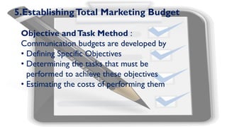 5.EstablishingTotal Marketing Budget
Objective andTask Method :
Communication budgets are developed by
• Defining Specific Objectives
• Determining the tasks that must be
performed to achieve these objectives
• Estimating the costs of performing them