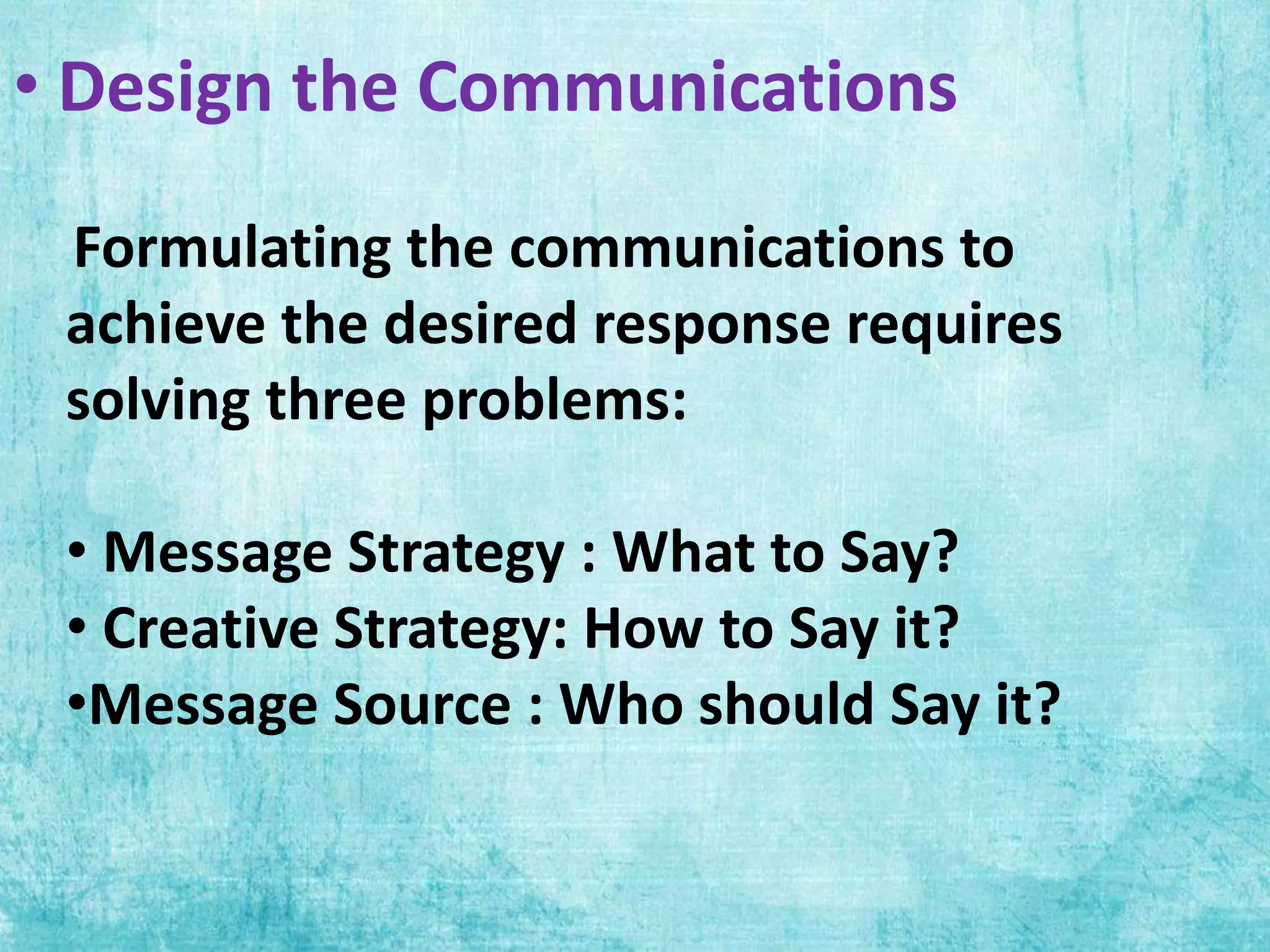 • Design the Communications
Formulating the communications to
achieve the desired response requires
solving three problems:
• Message Strategy : What to Say?
• Creative Strategy: How to Say it?
•Message Source : Who should Say it?
