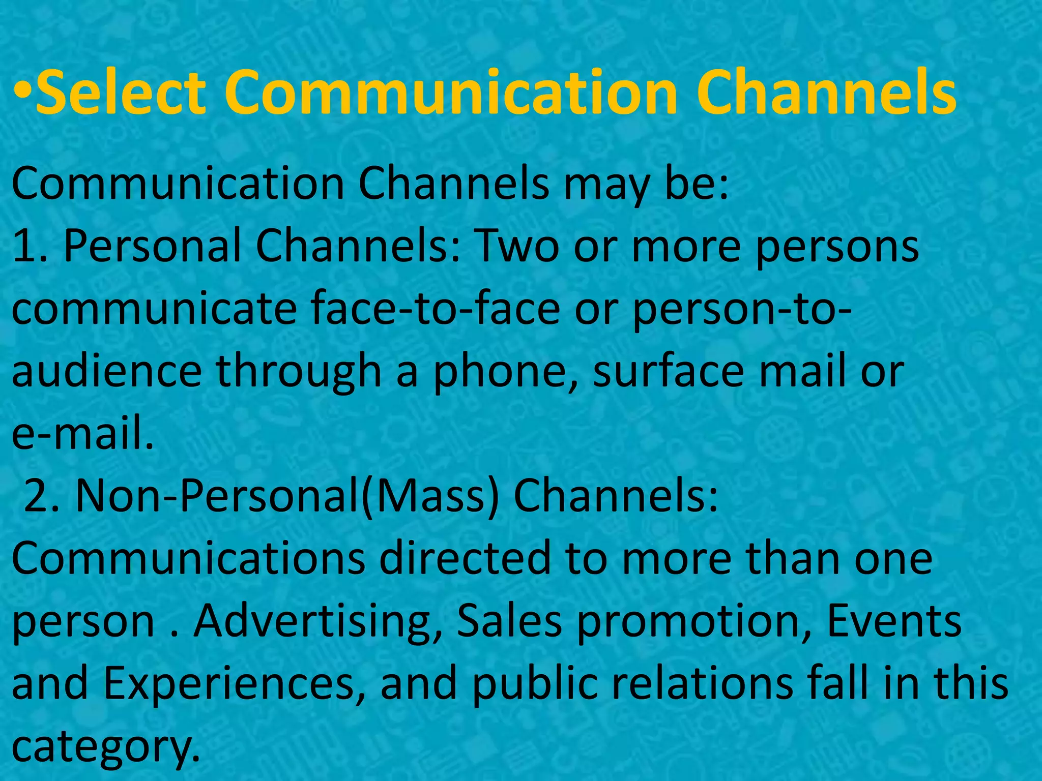•Select Communication Channels
Communication Channels may be:
1. Personal Channels: Two or more persons
communicate face-to-face or person-to-
audience through a phone, surface mail or
e-mail.
2. Non-Personal(Mass) Channels:
Communications directed to more than one
person . Advertising, Sales promotion, Events
and Experiences, and public relations fall in this
category.