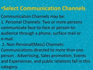 •Select Communication Channels
Communication Channels may be:
1. Personal Channels: Two or more persons
communicate face-to-face or person-to-
audience through a phone, surface mail or
e-mail.
2. Non-Personal(Mass) Channels:
Communications directed to more than one
person . Advertising, Sales promotion, Events
and Experiences, and public relations fall in this
category.
 