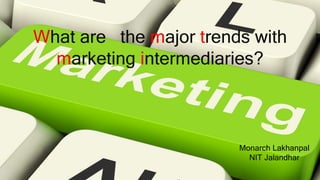 What are the major trends with
marketing intermediaries?
Monarch Lakhanpal
NIT Jalandhar
 
