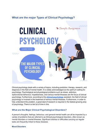 What are the major Types of Clinical Psychology?
Clinical psychology deals with a variety of topics, including prediction, therapy, research, and
diagnosis in the field of mental health. It is widely acknowledged as the optimum setting for
psychology. Psychological and physiological problems such as stress, addiction,
dysfunctional behaviour, hopelessness, and various mental illnesses are the focus of clinical
psychology. Furthermore, according to the clinical psychology assistant, the field of clinical
psychology is involved in the treatment of serious mental illnesses. Furthermore, in order to
fully understand the problem, a great deal of research is required in the fastest-growing area
of psychology. There is a fair bit of time in this.
What are the Major Clinical Psychological Disorders?
A person's thoughts, feelings, behaviour, and general mental health can all be impacted by a
variety of problems that are referred to as Clinical psychological disorders, often known as
mental disorders or mental illnesses. Significant distress or difficulties carrying out regular
tasks are frequently linked to these diseases.
Mood Disorders
 