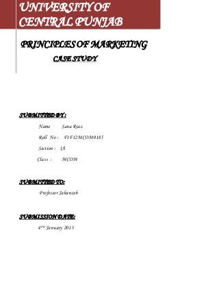UNIVERSITY OF 
CENTRAL PUNJAB 
PRINCIPLES OF MARKETING 
CASE STUDY 
SUBMITTED BY : 
Name Sana Riaz 
Roll No : F1F12MCOM0185 
Section : 1A 
Class : MCOM 
SUBMITTED TO: 
Professor Jahanzeb 
SUBMISSION DATE: 
4TH January 2013 
 