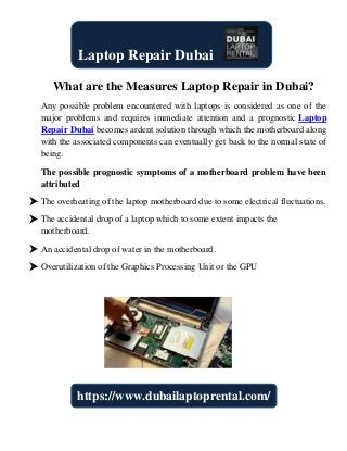What are the Measures Laptop Repair in Dubai?
Any possible problem encountered with laptops is considered as one of the
major problems and requires immediate attention and a prognostic Laptop
Repair Dubai becomes ardent solution through which the motherboard along
with the associated components can eventually get back to the normal state of
being.
The possible prognostic symptoms of a motherboard problem have been
attributed
 The overheating of the laptop motherboard due to some electrical fluctuations.
 The accidental drop of a laptop which to some extent impacts the
motherboard.
 An accidental drop of water in the motherboard.
 Overutilization of the Graphics Processing Unit or the GPU
Laptop Repair Dubai
https://www.dubailaptoprental.com/
 