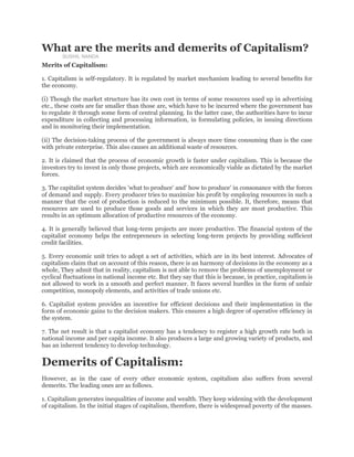 What are the merits and demerits of Capitalism?
SUSHIL NANDA
Merits of Capitalism:
1. Capitalism is self-regulatory. It is regulated by market mechanism leading to several benefits for
the economy.
(i) Though the market structure has its own cost in terms of some resources used up in advertising
etc., these costs are far smaller than those are, which have to be incurred where the government has
to regulate it through some form of central planning. In the latter case, the authorities have to incur
expenditure in collecting and processing information, in formulating policies, in issuing directions
and in monitoring their implementation.
(ii) The decision-taking process of the government is always more time consuming than is the case
with private enterprise. This also causes an additional waste of resources.
2. It is claimed that the process of economic growth is faster under capitalism. This is because the
investors try to invest in only those projects, which are economically viable as dictated by the market
forces.
3. The capitalist system decides 'what to produce' and' how to produce' in consonance with the forces
of demand and supply. Every producer tries to maximize his profit by employing resources in such a
manner that the cost of production is reduced to the minimum possible. It, therefore, means that
resources are used to produce those goods and services in which they are most productive. This
results in an optimum allocation of productive resources of the economy.
4. It is generally believed that long-term projects are more productive. The financial system of the
capitalist economy helps the entrepreneurs in selecting long-term projects by providing sufficient
credit facilities.
5. Every economic unit tries to adopt a set of activities, which are in its best interest. Advocates of
capitalism claim that on account of this reason, there is an harmony of decisions in the economy as a
whole, They admit that in reality, capitalism is not able to remove the problems of unemployment or
cyclical fluctuations in national income etc. But they say that this is because, in practice, capitalism is
not allowed to work in a smooth and perfect manner. It faces several hurdles in the form of unfair
competition, monopoly elements, and activities of trade unions etc.
6. Capitalist system provides an incentive for efficient decisions and their implementation in the
form of economic gains to the decision makers. This ensures a high degree of operative efficiency in
the system.
7. The net result is that a capitalist economy has a tendency to register a high growth rate both in
national income and per capita income. It also produces a large and growing variety of products, and
has an inherent tendency to develop technology.
Demerits of Capitalism:
However, as in the case of every other economic system, capitalism also suffers from several
demerits. The leading ones are as follows.
1. Capitalism generates inequalities of income and wealth. They keep widening with the development
of capitalism. In the initial stages of capitalism, therefore, there is widespread poverty of the masses.
 
