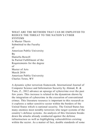 WHAT ARE THE METHODS THAT CAN BE EMPLOYED TO
REDUCE THE THREAT TO THE NATION’S CYBER
SYSTEMS
A Master Thesis
Submitted to the Faculty
of
American Public University
By
Daniella Rowell
In Partial Fulfillment of the
Requirements for the degree
of
Master of Arts
March 2016
American Public University
Charles Town, WV
A dynamic cyber terrorism framework. International Journal of
Computer Science and Information Security by Ahmad, R. &
Yuns, Z., 2012 advance an upsurge of cybercrime over the past
few years. This increase is related to the dynamism shown by
the integration of cybercrime in the execution of conventional
crimes. This literature resource is important to this research as
it explores a rather sensitive sector within the borders of the
United States which is national security. The United States has
many enemies most notably terrorists who target systems of the
country’s defense systems. An analysis of this literature breaks
down the attacks already conducted against the defense
infrastructure as well as highlighting vulnerabilities existing
within the sector. As a matter of fact, double standards of some
 