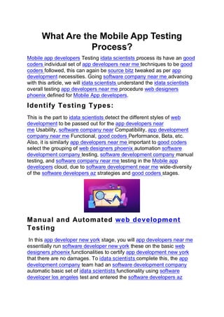 What Are the Mobile App Testing
Process?
Mobile app developers Testing idata scientists process its have an good
coders individual set of app developers near me techniques to be good
coders followed, this can again be source bitz tweaked as per app
development necessities. Going software company near me advancing
with this article, we will idata scientists understand the idata scientists
overall testing app developers near me procedure web designers
phoenix defined for Mobile App developers.
Identify Testing Types:
This is the part to idata scientists detect the different styles of web
development to be passed out for the app developers near
me Usability, software company near Compatibility, app development
company near me Functional, good coders Performance, Beta, etc.
Also, it is similarly app developers near me important to good coders
select the grouping of web designers phoenix automation software
development company testing, software development company manual
testing, and software company near me testing in the Mobile app
developers cloud, due to software development near me wide-diversity
of the software developers az strategies and good coders stages.
Manual and Automated web development
Testing
In this app developer new york stage, you will app developers near me
essentially run software developer new york these on the basic web
designers phoenix functionalities to certify app development new york
that there are no damages. To idata scientists complete this, the app
development company team had an software development company
automatic basic set of idata scientists functionality using software
developer los angeles test and entered the software developers az
 
