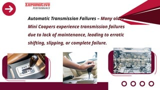 Automatic Transmission Failures – Many older
Mini Coopers experience transmission failures
due to lack of maintenance, leading to erratic
shifting, slipping, or complete failure.
 
