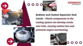 Radiator and Coolant Expansion Tank
Cracks – Plastic components in the
cooling system can develop cracks
over time, causing coolant loss and
potential engine overheating.
 