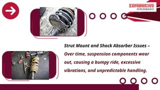 Strut Mount and Shock Absorber Issues –
Over time, suspension components wear
out, causing a bumpy ride, excessive
vibrations, and unpredictable handling.
 