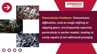 Transmission Problems: Transmission
difficulties, such as rough shifting or
slipping gears, are frequently reported,
particularly in earlier models, leading to
costly repairs if not addressed promptly.
 