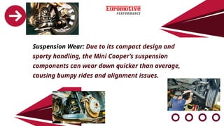 Suspension Wear: Due to its compact design and
sporty handling, the Mini Cooper’s suspension
components can wear down quicker than average,
causing bumpy rides and alignment issues.
 