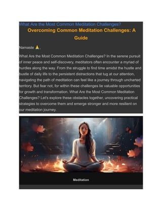 What Are the Most Common Meditation Challenges?
Overcoming Common Meditation Challenges: A
Guide
Namaste 🙏,
What Are the Most Common Meditation Challenges? In the serene pursuit
of inner peace and self-discovery, meditators often encounter a myriad of
hurdles along the way. From the struggle to find time amidst the hustle and
bustle of daily life to the persistent distractions that tug at our attention,
navigating the path of meditation can feel like a journey through uncharted
territory. But fear not, for within these challenges lie valuable opportunities
for growth and transformation. What Are the Most Common Meditation
Challenges? Let's explore these obstacles together, uncovering practical
strategies to overcome them and emerge stronger and more resilient on
our meditation journey.
Meditation
 