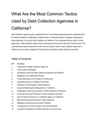 What Are the Most Common Tactics
Used by Debt Collection Agencies in
California?
Debt collection agencies play a significant role in recovering outstanding debts, operating within
the legal framework of California's collection laws. Understanding the strategies employed by
these agencies is crucial for both creditors and debtors. From persistent phone calls to formal
legal action, debt collectors utilize various techniques to ensure the retrieval of owed funds. This
comprehensive guide explores the most common tactics used by debt collection agencies in
California and provides insights into the dynamic landscape of debt collection practices.
Table of Contents
Sr# Headings
1. Introduction to Debt Collection Agencies
2. Initial Contact Strategies
3. Compliance with Fair Debt Collection Practices Act (FDCPA)
4. Negotiation and Settlement Tactics
5. Credit Reporting and its Impact on Consumers
6. Legal Recourse and Litigation Processes
7. Utilization of Technology in Debt Collection
8. Impact of State-Specific Regulations in California
9. Challenges Faced by Consumers in Debt Collection Processes
10. Ensuring Consumer Protection in Debt Collection Practices
11. Role of Cedar Financial as a Collection Agency in California
12. Maintaining Ethical Standards in Debt Collection
13. Mitigating Harassment and Unfair Practices
14. Transparency in Communication and Documentation
15. Long-Term Implications of Debt Collection on Consumers
 