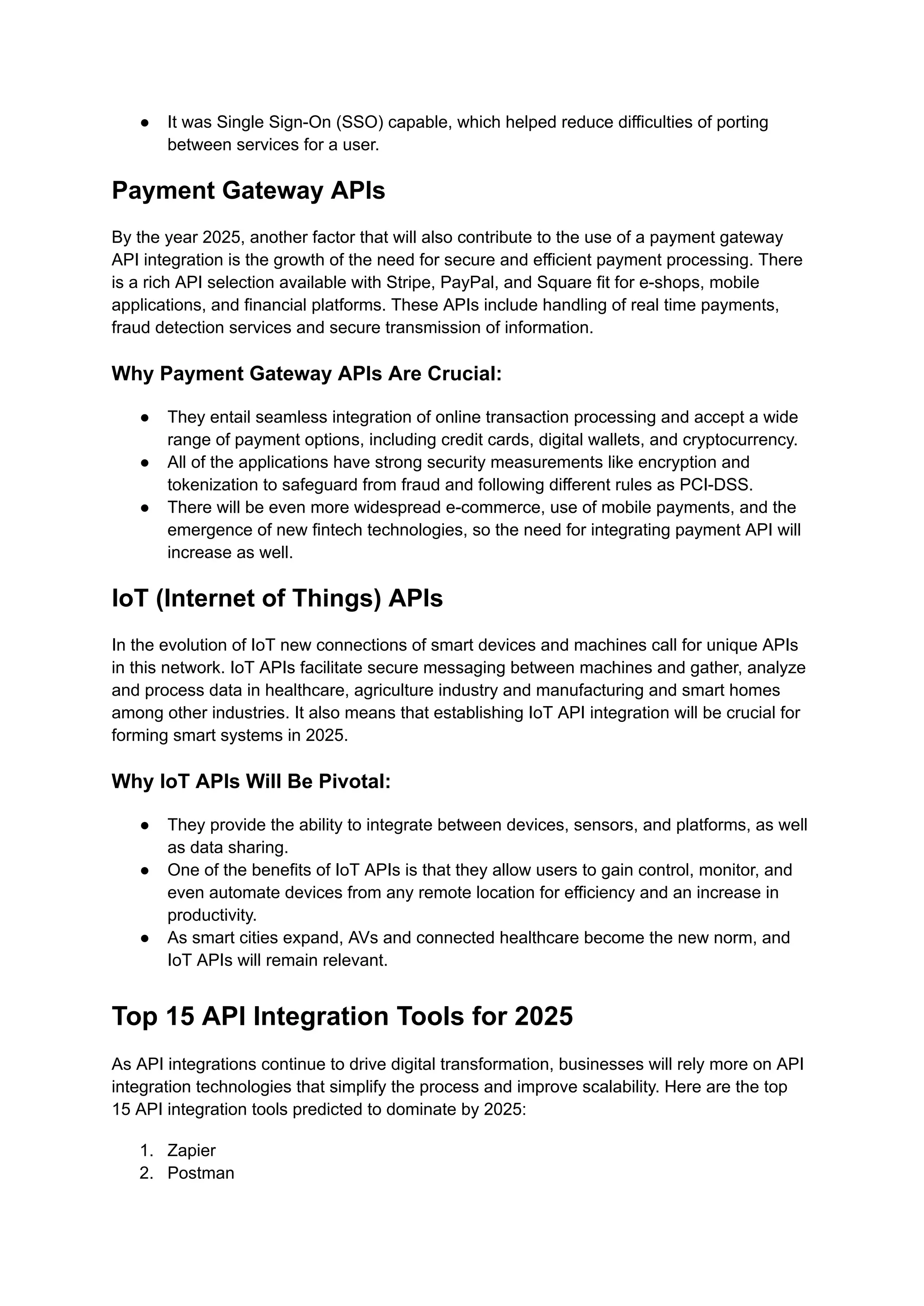 ● It was Single Sign-On (SSO) capable, which helped reduce difficulties of porting
between services for a user.
Payment Gateway APIs
By the year 2025, another factor that will also contribute to the use of a payment gateway
API integration is the growth of the need for secure and efficient payment processing. There
is a rich API selection available with Stripe, PayPal, and Square fit for e-shops, mobile
applications, and financial platforms. These APIs include handling of real time payments,
fraud detection services and secure transmission of information.
Why Payment Gateway APIs Are Crucial:
● They entail seamless integration of online transaction processing and accept a wide
range of payment options, including credit cards, digital wallets, and cryptocurrency.
● All of the applications have strong security measurements like encryption and
tokenization to safeguard from fraud and following different rules as PCI-DSS.
● There will be even more widespread e-commerce, use of mobile payments, and the
emergence of new fintech technologies, so the need for integrating payment API will
increase as well.
IoT (Internet of Things) APIs
In the evolution of IoT new connections of smart devices and machines call for unique APIs
in this network. IoT APIs facilitate secure messaging between machines and gather, analyze
and process data in healthcare, agriculture industry and manufacturing and smart homes
among other industries. It also means that establishing IoT API integration will be crucial for
forming smart systems in 2025.
Why IoT APIs Will Be Pivotal:
● They provide the ability to integrate between devices, sensors, and platforms, as well
as data sharing.
● One of the benefits of IoT APIs is that they allow users to gain control, monitor, and
even automate devices from any remote location for efficiency and an increase in
productivity.
● As smart cities expand, AVs and connected healthcare become the new norm, and
IoT APIs will remain relevant.
Top 15 API Integration Tools for 2025
As API integrations continue to drive digital transformation, businesses will rely more on API
integration technologies that simplify the process and improve scalability. Here are the top
15 API integration tools predicted to dominate by 2025:
1. Zapier
2. Postman
 
