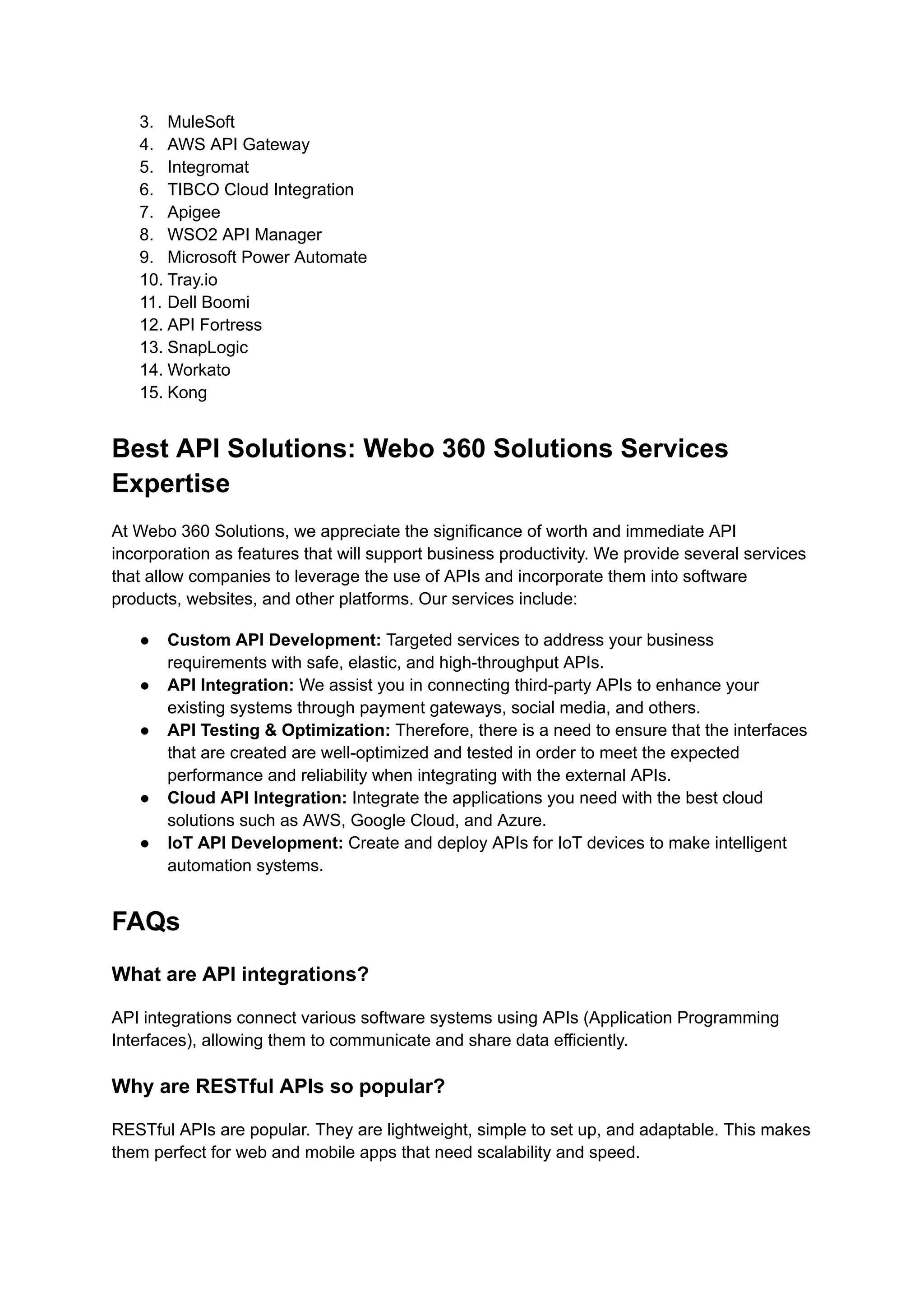 3. MuleSoft
4. AWS API Gateway
5. Integromat
6. TIBCO Cloud Integration
7. Apigee
8. WSO2 API Manager
9. Microsoft Power Automate
10. Tray.io
11. Dell Boomi
12. API Fortress
13. SnapLogic
14. Workato
15. Kong
Best API Solutions: Webo 360 Solutions Services
Expertise
At Webo 360 Solutions, we appreciate the significance of worth and immediate API
incorporation as features that will support business productivity. We provide several services
that allow companies to leverage the use of APIs and incorporate them into software
products, websites, and other platforms. Our services include:
● Custom API Development: Targeted services to address your business
requirements with safe, elastic, and high-throughput APIs.
● API Integration: We assist you in connecting third-party APIs to enhance your
existing systems through payment gateways, social media, and others.
● API Testing & Optimization: Therefore, there is a need to ensure that the interfaces
that are created are well-optimized and tested in order to meet the expected
performance and reliability when integrating with the external APIs.
● Cloud API Integration: Integrate the applications you need with the best cloud
solutions such as AWS, Google Cloud, and Azure.
● IoT API Development: Create and deploy APIs for IoT devices to make intelligent
automation systems.
FAQs
What are API integrations?
API integrations connect various software systems using APIs (Application Programming
Interfaces), allowing them to communicate and share data efficiently.
Why are RESTful APIs so popular?
RESTful APIs are popular. They are lightweight, simple to set up, and adaptable. This makes
them perfect for web and mobile apps that need scalability and speed.
 