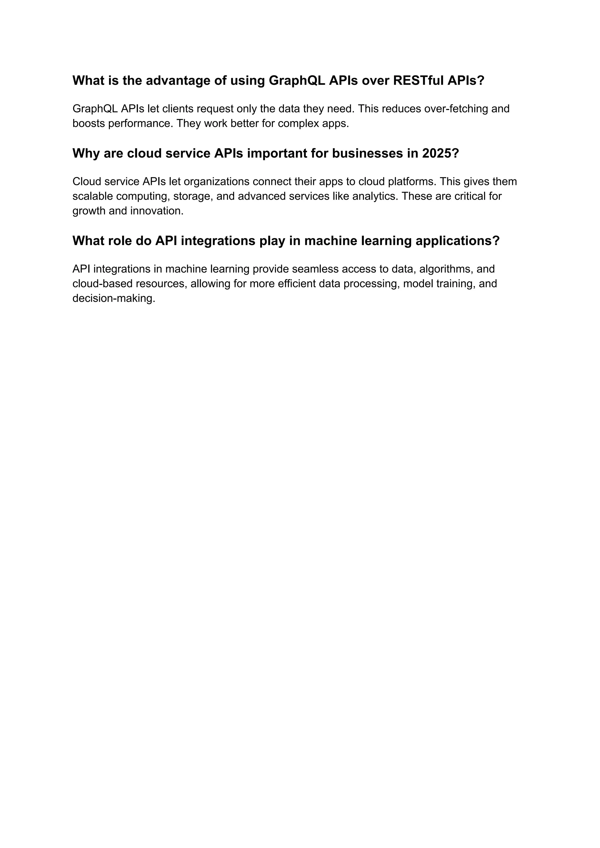 What is the advantage of using GraphQL APIs over RESTful APIs?
GraphQL APIs let clients request only the data they need. This reduces over-fetching and
boosts performance. They work better for complex apps.
Why are cloud service APIs important for businesses in 2025?
Cloud service APIs let organizations connect their apps to cloud platforms. This gives them
scalable computing, storage, and advanced services like analytics. These are critical for
growth and innovation.
What role do API integrations play in machine learning applications?
API integrations in machine learning provide seamless access to data, algorithms, and
cloud-based resources, allowing for more efficient data processing, model training, and
decision-making.
 