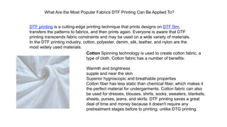 What Are the Most Popular Fabrics DTF Printing Can Be Applied To?
DTF printing is a cutting-edge printing technique that prints designs on DTF film,
transfers the patterns to fabrics, and then prints again. Everyone is aware that DTF
printing transcends fabric constraints and may be used on a wide variety of materials.
In the DTF printing industry, cotton, polyester, denim, silk, leather, and nylon are the
most widely used materials.
Cotton Spinning technology is used to create cotton fabric, a
type of cloth. Cotton fabric has a number of benefits:
Warmth and brightness
supple and near the skin
Superior hygroscopic and breathable properties
Cotton fiber has less static than chemical fiber, which makes it
the perfect material for undergarments. Cotton fabric can also
be used for dresses, blouses, shirts, socks, sweaters, blankets,
sheets, purses, jeans, and skirts. DTF printing saves a great
deal of time and money because it doesn't require any
pretreatment stages before to printing, unlike DTG printing.
 