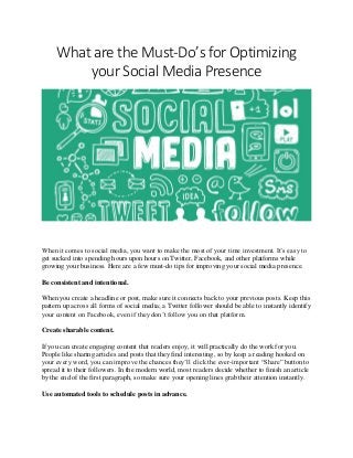 What are the Must-Do’s for Optimizing
your Social Media Presence
When it comes to social media, you want to make the most of your time investment. It’s easy to
get sucked into spending hours upon hours on Twitter, Facebook, and other platforms while
growing your business. Here are a few must-do tips for improving your social media presence.
Be consistent and intentional.
When you create a headline or post, make sure it connects back to your previous posts. Keep this
pattern up across all forms of social media; a Twitter follower should be able to instantly identify
your content on Facebook, even if they don’t follow you on that platform.
Create sharable content.
If you can create engaging content that readers enjoy, it will practically do the work for you.
People like sharing articles and posts that they find interesting, so by keep a reading hooked on
your every word, you can improve the chances they’ll click the ever-important “Share” button to
spread it to their followers. In the modern world, most readers decide whether to finish an article
by the end of the first paragraph, so make sure your opening lines grab their attention instantly.
Use automated tools to schedule posts in advance.
 