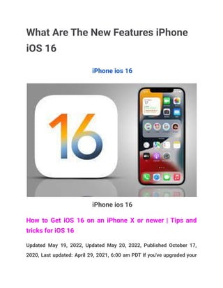 What Are The New Features iPhone
iOS 16
iPhone ios 16
iPhone ios 16
How to Get iOS 16 on an iPhone X or newer | Tips and
tricks for iOS 16
Updated May 19, 2022, Updated May 20, 2022, Published October 17,
2020, Last updated: April 29, 2021, 6:00 am PDT If you've upgraded your
 