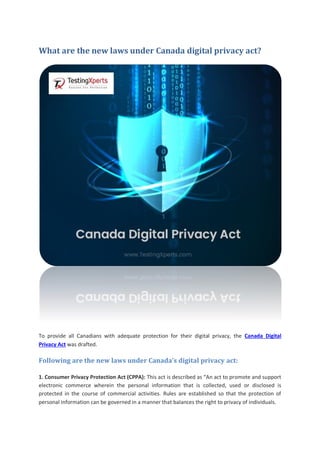 What are the new laws under Canada digital privacy act?
To provide all Canadians with adequate protection for their digital privacy, the Canada Digital
Privacy Act was drafted.
Following are the new laws under Canada’s digital privacy act:
1. Consumer Privacy Protection Act (CPPA): This act is described as “An act to promote and support
electronic commerce wherein the personal information that is collected, used or disclosed is
protected in the course of commercial activities. Rules are established so that the protection of
personal information can be governed in a manner that balances the right to privacy of individuals.
 