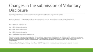 Changes in the submission of Voluntary
Disclosure
Depending on the time of submission of the Voluntary Disclosure Penalties range from 5% to 40%.
Previously there was a uniform 5% penalty for the underpaid tax amount. However, now a yearly penalty is introduced.
Year 1- 5% of the underpaid tax
Year 2- 10% of the underpaid tax
Year 3- 20% of the underpaid tax
Year 4- 30% of the underpaid tax
Year 5 and further – 40% of the underpaid tax.
The sharp increase in penalty percentage over the consecutive years ensures that it doesn’t get violated, as VAT registered companies
need to verify their historical filings and avoid the same mistakes again. Some companies find it challenging to locate an error when the
VAT report is submitted and payment has been made. Even though they are within the deadline, there will be a penalty for
underpayment.
It is always beneficial to get a third eye view of your UAE VAT Report from an accounting services company to avoid any error.
 